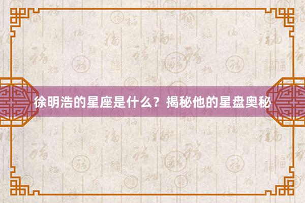 徐明浩的星座是什么？揭秘他的星盘奥秘